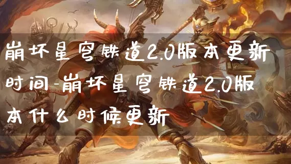 崩坏星穹铁道2.0版本更新时间-崩坏星穹铁道2.0版本什么时候更新_https://m.k5k1.com_游戏资讯_第1张